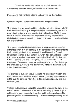 Christian Life, Summaries of Catholic Teaching, part 3: Life in Christ
a) respecting just laws and legitimate mandates of authority;"
"
b) exercising their rights as citizens and carrying out their duties;"
"
c) intervening in a responsible way in social and political life."
"
“The choice of government and the method of selecting leaders is left to
the free will of citizens.”[10] Responsibility for the common good makes
exercising the right to vote a moral duty (cf. Catechism 2240). It is not
lawful to support anyone whose program for society is opposed to
Christian teaching and as such contrary to the common good and to the
real dignity of man."
"
“The citizen is obliged in conscience not to follow the directives of civil
authorities when they are contrary to the demands of the moral order, to
the fundamental rights of persons or the teachings of the Gospel.
Refusing obedience to civil authorities, when their demands are contrary
to those of an upright conscience, ﬁnds its justiﬁcation in the distinction
between serving God and serving the political community. ‘Render
therefore to Caesar the things that are Caesar’s, and to God the things
that are God’s’ (Mt 22:21). ‘We must obey God rather than men’ (Acts
5:29)” (Catechism 2242). "
"
The exercise of authority should facilitate the exercise of freedom and
responsibility by all men and women. Those governing must be careful
not to give the personal interest of certain individuals priority over the
common good.[11]"
"
“Political authorities are obliged to respect the fundamental rights of the
human person. They will dispense justice humanely by respecting the
rights of everyone, especially of families and the disadvantaged. The
political rights attached to citizenship … cannot be suspended by public
Source: www.opusdei.org.uk" Pagina van90 150
 