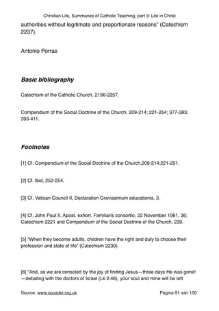 Christian Life, Summaries of Catholic Teaching, part 3: Life in Christ
authorities without legitimate and proportionate reasons” (Catechism
2237)."
"
Antonio Porras"
"
"
Basic bibliography !
"
Catechism of the Catholic Church, 2196-2257."
"
Compendium of the Social Doctrine of the Church, 209-214; 221-254; 377-383;
393-411."
"
"
Footnotes!
"
[1] Cf. Compendium of the Social Doctrine of the Church,209-214;221-251."
"
[2] Cf. Ibid, 252-254."
"
[3] Cf. Vatican Council II, Declaration Gravissimum educationis, 3."
"
[4] Cf. John Paul II, Apost. exhort. Familiaris consortio, 22 November 1981, 36;
Catechism 2221 and Compendium of the Social Doctrine of the Church, 239."
"
[5] “When they become adults, children have the right and duty to choose their
profession and state of life” (Catechism 2230)."
"
"
[6] “And, as we are consoled by the joy of ﬁnding Jesus—three days He was gone!
—debating with the doctors of Israel (Lk 2:46), your soul and mine will be left
Source: www.opusdei.org.uk" Pagina van91 150
 