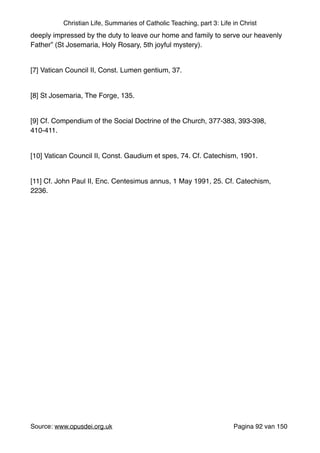 Christian Life, Summaries of Catholic Teaching, part 3: Life in Christ
deeply impressed by the duty to leave our home and family to serve our heavenly
Father” (St Josemaria, Holy Rosary, 5th joyful mystery)."
"
[7] Vatican Council II, Const. Lumen gentium, 37."
"
[8] St Josemaria, The Forge, 135."
"
[9] Cf. Compendium of the Social Doctrine of the Church, 377-383, 393-398,
410-411."
"
[10] Vatican Council II, Const. Gaudium et spes, 74. Cf. Catechism, 1901."
"
[11] Cf. John Paul II, Enc. Centesimus annus, 1 May 1991, 25. Cf. Catechism,
2236."
"
"
"
"
"
Source: www.opusdei.org.uk" Pagina van92 150
 