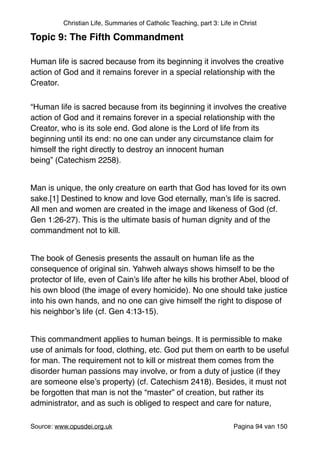 Christian Life, Summaries of Catholic Teaching, part 3: Life in Christ
Topic 9: The Fifth Commandment!
"
Human life is sacred because from its beginning it involves the creative
action of God and it remains forever in a special relationship with the
Creator. 	

“Human life is sacred because from its beginning it involves the creative
action of God and it remains forever in a special relationship with the
Creator, who is its sole end. God alone is the Lord of life from its
beginning until its end: no one can under any circumstance claim for
himself the right directly to destroy an innocent human
being” (Catechism 2258)."
"
Man is unique, the only creature on earth that God has loved for its own
sake.[1] Destined to know and love God eternally, man’s life is sacred.
All men and women are created in the image and likeness of God (cf.
Gen 1:26-27). This is the ultimate basis of human dignity and of the
commandment not to kill."
"
The book of Genesis presents the assault on human life as the
consequence of original sin. Yahweh always shows himself to be the
protector of life, even of Cain’s life after he kills his brother Abel, blood of
his own blood (the image of every homicide). No one should take justice
into his own hands, and no one can give himself the right to dispose of
his neighbor’s life (cf. Gen 4:13-15)."
"
This commandment applies to human beings. It is permissible to make
use of animals for food, clothing, etc. God put them on earth to be useful
for man. The requirement not to kill or mistreat them comes from the
disorder human passions may involve, or from a duty of justice (if they
are someone else’s property) (cf. Catechism 2418). Besides, it must not
be forgotten that man is not the “master” of creation, but rather its
administrator, and as such is obliged to respect and care for nature,
Source: www.opusdei.org.uk" Pagina van94 150
 