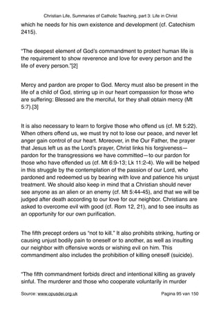 Christian Life, Summaries of Catholic Teaching, part 3: Life in Christ
which he needs for his own existence and development (cf. Catechism
2415). "
"
“The deepest element of God’s commandment to protect human life is
the requirement to show reverence and love for every person and the
life of every person.”[2]"
"
Mercy and pardon are proper to God. Mercy must also be present in the
life of a child of God, stirring up in our heart compassion for those who
are suffering: Blessed are the merciful, for they shall obtain mercy (Mt
5:7).[3]"
"
It is also necessary to learn to forgive those who offend us (cf. Mt 5:22).
When others offend us, we must try not to lose our peace, and never let
anger gain control of our heart. Moreover, in the Our Father, the prayer
that Jesus left us as the Lord’s prayer, Christ links his forgiveness—
pardon for the transgressions we have committed—to our pardon for
those who have offended us (cf. Mt 6:9-13; Lk 11:2-4). We will be helped
in this struggle by the contemplation of the passion of our Lord, who
pardoned and redeemed us by bearing with love and patience his unjust
treatment. We should also keep in mind that a Christian should never
see anyone as an alien or an enemy (cf. Mt 5:44-45), and that we will be
judged after death according to our love for our neighbor. Christians are
asked to overcome evil with good (cf. Rom 12, 21), and to see insults as
an opportunity for our own puriﬁcation. "
"
The ﬁfth precept orders us “not to kill.” It also prohibits striking, hurting or
causing unjust bodily pain to oneself or to another, as well as insulting
our neighbor with offensive words or wishing evil on him. This
commandment also includes the prohibition of killing oneself (suicide). "
"
“The ﬁfth commandment forbids direct and intentional killing as gravely
sinful. The murderer and those who cooperate voluntarily in murder
Source: www.opusdei.org.uk" Pagina van95 150
 