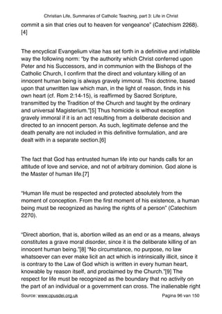 Christian Life, Summaries of Catholic Teaching, part 3: Life in Christ
commit a sin that cries out to heaven for vengeance” (Catechism 2268).
[4]"
"
The encyclical Evangelium vitae has set forth in a deﬁnitive and infallible
way the following norm: “by the authority which Christ conferred upon
Peter and his Successors, and in communion with the Bishops of the
Catholic Church, I conﬁrm that the direct and voluntary killing of an
innocent human being is always gravely immoral. This doctrine, based
upon that unwritten law which man, in the light of reason, ﬁnds in his
own heart (cf. Rom 2:14-15), is reafﬁrmed by Sacred Scripture,
transmitted by the Tradition of the Church and taught by the ordinary
and universal Magisterium.”[5] Thus homicide is without exception
gravely immoral if it is an act resulting from a deliberate decision and
directed to an innocent person. As such, legitimate defense and the
death penalty are not included in this deﬁnitive formulation, and are
dealt with in a separate section.[6]"
"
The fact that God has entrusted human life into our hands calls for an
attitude of love and service, and not of arbitrary dominion. God alone is
the Master of human life.[7]"
"
“Human life must be respected and protected absolutely from the
moment of conception. From the ﬁrst moment of his existence, a human
being must be recognized as having the rights of a person” (Catechism
2270)."
"
“Direct abortion, that is, abortion willed as an end or as a means, always
constitutes a grave moral disorder, since it is the deliberate killing of an
innocent human being.”[8] “No circumstance, no purpose, no law
whatsoever can ever make licit an act which is intrinsically illicit, since it
is contrary to the Law of God which is written in every human heart,
knowable by reason itself, and proclaimed by the Church.”[9] The
respect for life must be recognized as the boundary that no activity on
the part of an individual or a government can cross. The inalienable right
Source: www.opusdei.org.uk" Pagina van96 150
 
