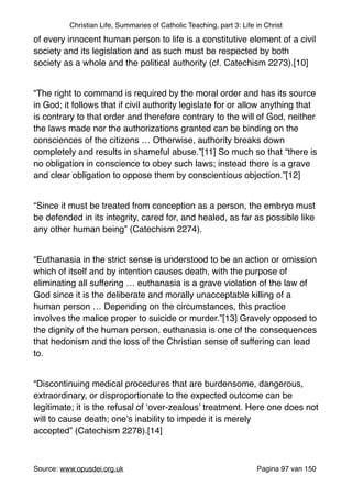 Christian Life, Summaries of Catholic Teaching, part 3: Life in Christ
of every innocent human person to life is a constitutive element of a civil
society and its legislation and as such must be respected by both
society as a whole and the political authority (cf. Catechism 2273).[10]"
"
“The right to command is required by the moral order and has its source
in God; it follows that if civil authority legislate for or allow anything that
is contrary to that order and therefore contrary to the will of God, neither
the laws made nor the authorizations granted can be binding on the
consciences of the citizens … Otherwise, authority breaks down
completely and results in shameful abuse.”[11] So much so that “there is
no obligation in conscience to obey such laws; instead there is a grave
and clear obligation to oppose them by conscientious objection.”[12]"
"
“Since it must be treated from conception as a person, the embryo must
be defended in its integrity, cared for, and healed, as far as possible like
any other human being” (Catechism 2274)."
"
“Euthanasia in the strict sense is understood to be an action or omission
which of itself and by intention causes death, with the purpose of
eliminating all suffering … euthanasia is a grave violation of the law of
God since it is the deliberate and morally unacceptable killing of a
human person … Depending on the circumstances, this practice
involves the malice proper to suicide or murder.”[13] Gravely opposed to
the dignity of the human person, euthanasia is one of the consequences
that hedonism and the loss of the Christian sense of suffering can lead
to."
"
“Discontinuing medical procedures that are burdensome, dangerous,
extraordinary, or disproportionate to the expected outcome can be
legitimate; it is the refusal of ‘over-zealous’ treatment. Here one does not
will to cause death; one’s inability to impede it is merely
accepted” (Catechism 2278).[14]"
"
Source: www.opusdei.org.uk" Pagina van97 150
 