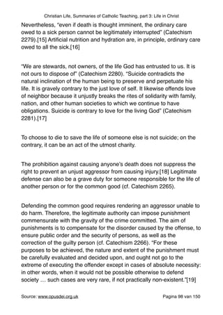 Christian Life, Summaries of Catholic Teaching, part 3: Life in Christ
Nevertheless, “even if death is thought imminent, the ordinary care
owed to a sick person cannot be legitimately interrupted” (Catechism
2279).[15] Artiﬁcial nutrition and hydration are, in principle, ordinary care
owed to all the sick.[16]"
"
“We are stewards, not owners, of the life God has entrusted to us. It is
not ours to dispose of” (Catechism 2280). “Suicide contradicts the
natural inclination of the human being to preserve and perpetuate his
life. It is gravely contrary to the just love of self. It likewise offends love
of neighbor because it unjustly breaks the rites of solidarity with family,
nation, and other human societies to which we continue to have
obligations. Suicide is contrary to love for the living God” (Catechism
2281).[17]"
"
To choose to die to save the life of someone else is not suicide; on the
contrary, it can be an act of the utmost charity. "
"
The prohibition against causing anyone’s death does not suppress the
right to prevent an unjust aggressor from causing injury.[18] Legitimate
defense can also be a grave duty for someone responsible for the life of
another person or for the common good (cf. Catechism 2265)."
"
Defending the common good requires rendering an aggressor unable to
do harm. Therefore, the legitimate authority can impose punishment
commensurate with the gravity of the crime committed. The aim of
punishments is to compensate for the disorder caused by the offense, to
ensure public order and the security of persons, as well as the
correction of the guilty person (cf. Catechism 2266). “For these
purposes to be achieved, the nature and extent of the punishment must
be carefully evaluated and decided upon, and ought not go to the
extreme of executing the offender except in cases of absolute necessity:
in other words, when it would not be possible otherwise to defend
society … such cases are very rare, if not practically non-existent.”[19]"
"
Source: www.opusdei.org.uk" Pagina van98 150
 