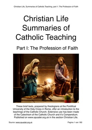Christian Life, Summaries of Catholic Teaching, part 1: The Profession of Faith
 
Source: www.opusdei.org.uk" Pagina van1 180
Christian Life"
Summaries of
Catholic Teaching
These brief texts, prepared by theologians at the Pontiﬁcal
University of the Holy Cross in Rome, offer an introduction to the
teachings of the Catholic Church. Extensive use has been made
of the Catechism of the Catholic Church and it’s Compendium."
Published on www.opusdei.org.uk in the section Christian Life.
Part I: The Profession of Faith
 