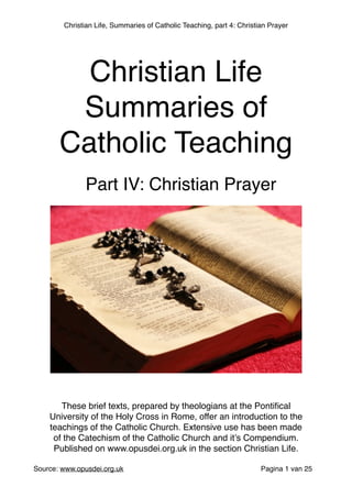 Christian Life, Summaries of Catholic Teaching, part 4: Christian Prayer
 
Source: www.opusdei.org.uk" Pagina van1 25
Christian Life"
Summaries of
Catholic Teaching
These brief texts, prepared by theologians at the Pontiﬁcal
University of the Holy Cross in Rome, offer an introduction to the
teachings of the Catholic Church. Extensive use has been made
of the Catechism of the Catholic Church and it’s Compendium."
Published on www.opusdei.org.uk in the section Christian Life.
Part IV: Christian Prayer
 