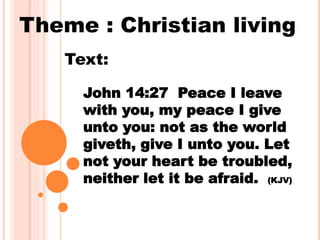 Theme : Christian living
John 14:27 Peace I leave
with you, my peace I give
unto you: not as the world
giveth, give I unto you. Let
not your heart be troubled,
neither let it be afraid. (KJV)
Text:
 