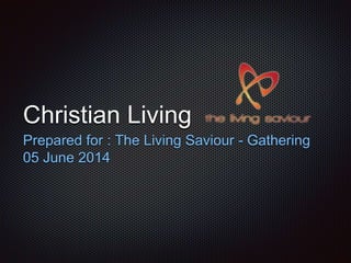 Christian Living 
Prepared for : The Living Saviour - Gathering 
05 June 2014 
 