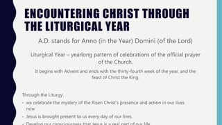 ENCOUNTERING CHRIST THROUGH
THE LITURGICAL YEAR
A.D. stands for Anno (in the Year) Domini (of the Lord)
Liturgical Year – yearlong pattern of celebrations of the official prayer
of the Church.
It begins with Advent and ends with the thirty-fourth week of the year, and the
feast of Christ the King.
Through the Liturgy:
- we celebrate the mystery of the Risen Christ’s presence and action in our lives
now
- Jesus is brought present to us every day of our lives.
 
