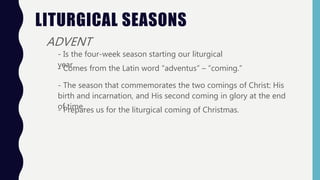 LITURGICAL SEASONS
ADVENT
- Is the four-week season starting our liturgical
year.- Comes from the Latin word “adventus” – “coming.”
- The season that commemorates the two comings of Christ: His
birth and incarnation, and His second coming in glory at the end
of time.- Prepares us for the liturgical coming of Christmas.
 