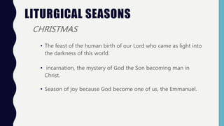 LITURGICAL SEASONS
CHRISTMAS
• The feast of the human birth of our Lord who came as light into
the darkness of this world.
• incarnation, the mystery of God the Son becoming man in
Christ.
• Season of joy because God become one of us, the Emmanuel.
 