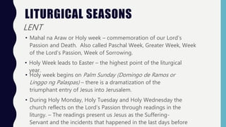 LITURGICAL SEASONS
LENT
• Mahal na Araw or Holy week – commemoration of our Lord’s
Passion and Death. Also called Paschal Week, Greater Week, Week
of the Lord’s Passion, Week of Sorrowing.
• Holy Week leads to Easter – the highest point of the liturgical
year.
• Holy week begins on Palm Sunday (Domingo de Ramos or
Linggo ng Palaspas) – there is a dramatization of the
triumphant entry of Jesus into Jerusalem.
• During Holy Monday, Holy Tuesday and Holy Wednesday the
church reflects on the Lord’s Passion through readings in the
liturgy. – The readings present us Jesus as the Suffering-
Servant and the incidents that happened in the last days before
 