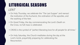 LITURGICAL SEASONS
LENT
• On Holy Thursday, we celebrate the “The Last Supper” and reenact
the institution of the Eucharist, the ordination of the apostles, and
the washing of the feet.
• On Good Friday, the day commemorating the Lord’s Death on
the Cross, no full mass is celebrated.
• CROSS is the symbol of “perfect liberating love for all people for all times.”
• On Holy Saturday, the Church meditates during the day at the
Lord’s tomb, prayerfully preparing for celebrating the
Resurrection.
 