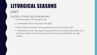 LITURGICAL SEASONS
LENT
EASTER or PASKO NG PAGKABUHAY
• Greatest feast in the liturgical year
• It celebrates Christ rising from the dead
• Feast of the resurrection, the greatest feast of the Christian faith
• Celebrated through fifty days climaxing with the sending by the Father and
the Risen Christ of the Holy Spirit on the Pentecost, the fiftieth day after
Easter.
 