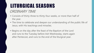 LITURGICAL SEASONS
ORDINARY TIME
• Consists of thirty-three to thirty-four weeks, or more than half of
the year.
• The time to celebrate and deepen our understanding of the public life of
Jesus, with His teachings and miracles.
• Begins on the day after the feast of the Baptism of the Lord
and runs to the Tuesday before Ash Wednesday, starts again
after Pentecost, and runs to the end of the liturgical year.
 