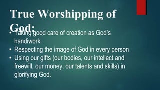 True Worshipping of
God:• Taking good care of creation as God’s
handiwork
• Respecting the image of God in every person
• Using our gifts (our bodies, our intellect and
freewill, our money, our talents and skills) in
glorifying God.
 