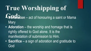 True Worshipping of
God:• Veneration – act of honouring a saint or Mama
Mary
• Adoration – the worship and homage that is
rightly offered to God alone. It is the
manifestation of submission to Him.
• Sacrifice – a sign of adoration and gratitude to
God
 