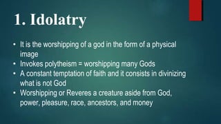 1. Idolatry
• It is the worshipping of a god in the form of a physical
image
• Invokes polytheism = worshipping many Gods
• A constant temptation of faith and it consists in divinizing
what is not God
• Worshipping or Reveres a creature aside from God,
power, pleasure, race, ancestors, and money
 