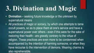 3. Divination and Magic
• Divination – seeking future knowledge or the unknown by
supernatural means
• All practices of magic or sorcery, by which one attempts to tame
occult powers, so as to place them at one's service and have a
supernatural power over others - even if this were for the sake of
restoring their health - are gravely contrary to the virtue of
religion. These practices are even more to be condemned when
accompanied by the intention of harming someone, or when they
have recourse to the intervention of demons. Wearing charms is
also reprehensible.
 