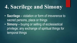 4. Sacrilege and Simony
• Sacrilege – violation or form of irreverence to
sacred persons, place or things
• Simony – buying or selling of ecclesiastical
privilege; any exchange of spiritual things for
temporal things
 