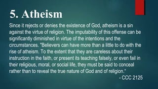 5. Atheism
Since it rejects or denies the existence of God, atheism is a sin
against the virtue of religion. The imputability of this offense can be
significantly diminished in virtue of the intentions and the
circumstances. "Believers can have more than a little to do with the
rise of atheism. To the extent that they are careless about their
instruction in the faith, or present its teaching falsely, or even fail in
their religious, moral, or social life, they must be said to conceal
rather than to reveal the true nature of God and of religion.“
- CCC 2125
 