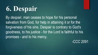 6. Despair
By despair, man ceases to hope for his personal
salvation from God, for help in attaining it or for the
forgiveness of his sins. Despair is contrary to God's
goodness, to his justice - for the Lord is faithful to his
promises - and to his mercy.
-CCC 2091
 