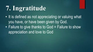 7. Ingratitude
• It is defined as not appreciating or valuing what
you have, or have been given by God.
• Failure to give thanks to God = Failure to show
appreciation and love to God
 