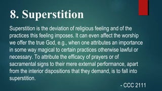 8. Superstition
Superstition is the deviation of religious feeling and of the
practices this feeling imposes. It can even affect the worship
we offer the true God, e.g., when one attributes an importance
in some way magical to certain practices otherwise lawful or
necessary. To attribute the efficacy of prayers or of
sacramental signs to their mere external performance, apart
from the interior dispositions that they demand, is to fall into
superstition.
- CCC 2111
 
