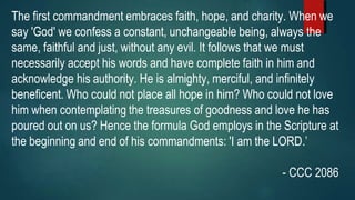 The first commandment embraces faith, hope, and charity. When we
say 'God' we confess a constant, unchangeable being, always the
same, faithful and just, without any evil. It follows that we must
necessarily accept his words and have complete faith in him and
acknowledge his authority. He is almighty, merciful, and infinitely
beneficent. Who could not place all hope in him? Who could not love
him when contemplating the treasures of goodness and love he has
poured out on us? Hence the formula God employs in the Scripture at
the beginning and end of his commandments: 'I am the LORD.’
- CCC 2086
 