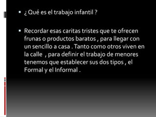 ¿ Qué es el trabajo infantil ?Recordar esas caritas tristes que te ofrecen frunas o productos baratos , para llegar con un sencillo a casa . Tanto como otros viven en la calle , para definir el trabajo de menores tenemos que establecer sus dos tipos , el Formal y el Informal .