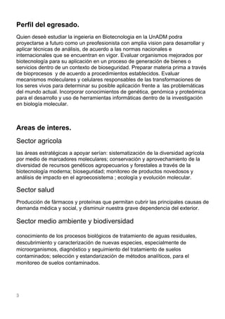 3
Perfil del egresado.
Quien deseè estudiar la ingeieria en Biotecnologia en la UnADM podra
proyectarse a futuro como un preofesionista con amplia vision para desarrollar y
aplicar técnicas de análisis, de acuerdo a las normas nacionales e
internacionales que se encuentran en vigor. Evaluar organismos mejorados por
biotecnología para su aplicación en un proceso de generación de bienes o
servicios dentro de un contexto de bioseguridad. Preparar materia prima a través
de bioprocesos y de acuerdo a procedimientos establecidos. Evaluar
mecanismos moleculares y celulares responsables de las transformaciones de
los seres vivos para determinar su posible aplicación frente a las problemáticas
del mundo actual. Incorporar conocimientos de genética, genómica y proteómica
para el desarrollo y uso de herramientas informáticas dentro de la investigación
en biología molecular.
Areas de interes.
Sector agricola
las áreas estratégicas a apoyar serían: sistematización de la diversidad agrícola
por medio de marcadores moleculares; conservación y aprovechamiento de la
diversidad de recursos genéticos agropecuarios y forestales a través de la
biotecnología moderna; bioseguridad; monitoreo de productos novedosos y
análisis de impacto en el agroecosistema ; ecología y evolución molecular.
Sector salud
Producción de fármacos y proteínas que permitan cubrir las principales causas de
demanda médica y social, y disminuir nuestra grave dependencia del exterior.
Sector medio ambiente y biodiversidad
conocimiento de los procesos biológicos de tratamiento de aguas residuales,
descubrimiento y caracterización de nuevas especies, especialmente de
microorganismos, diagnóstico y seguimiento del tratamiento de suelos
contaminados; selección y estandarización de métodos analíticos, para el
monitoreo de suelos contaminados.
 
