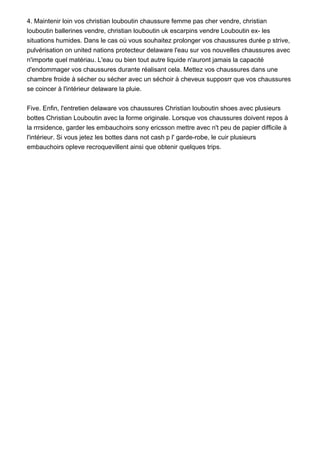 4. Maintenir loin vos christian louboutin chaussure femme pas cher vendre, christian
louboutin ballerines vendre, christian louboutin uk escarpins vendre Louboutin ex- les
situations humides. Dans le cas où vous souhaitez prolonger vos chaussures durée p strive,
pulvérisation on united nations protecteur delaware l'eau sur vos nouvelles chaussures avec
n'importe quel matériau. L'eau ou bien tout autre liquide n'auront jamais la capacité
d'endommager vos chaussures durante réalisant cela. Mettez vos chaussures dans une
chambre froide à sécher ou sécher avec un séchoir à cheveux supposrr que vos chaussures
se coincer à l'intérieur delaware la pluie.
Five. Enfin, l'entretien delaware vos chaussures Christian louboutin shoes avec plusieurs
bottes Christian Louboutin avec la forme originale. Lorsque vos chaussures doivent repos à
la rrrsidence, garder les embauchoirs sony ericsson mettre avec n't peu de papier difficile à
l'intérieur. Si vous jetez les bottes dans not cash p l' garde-robe, le cuir plusieurs
embauchoirs opleve recroquevillent ainsi que obtenir quelques trips.
 