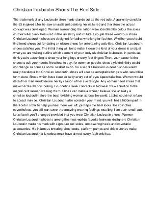 Christian Louboutin Shoes The Red Sole

The trademark of any Louboutin shoe made stands out as the red sole. Apparently consider
the 63 inspired after he saw an assistant painting her nails red and therefore the actual
concept was developed. Woman surrounding the nation were identified by colour the soles
on their killer black heels red in the lavish try and imitate a couple these wondrous shoes
Christian Louboutin shoes are designed for ladies who long for fashion. Whether you should
find trend shoes out for dating or leisure shoes for entertaining activities, Christian Louboutin
shoes satisfies you. The initial thing will be to make it clear the kind of your dress is and just
what you are visiting outline which element of your body uk christian louboutin. In particular,
think you're assuming to show your long legs or sexy foot fingers Then, your career is the
shoes to suit your needs. Needless to say, for common people, dress style definitely would
not change as often as some celebrities do. So a set of Christian Louboutin shoes would
really develop a lot. Christian Louboutin shoes will also be acceptable for girls who would like
for mature. Shoes which have been so sexy every set of eyes space take her. Women would
detest her men would desire her by reason of her svelte style. Any woman need shoes that
make her feel happy looking. Louboutins sleek concepts in footwear draw attention to the
magnificent woman wearing them. Shoes can make a woman believe she actually is
christian louboutin store the best ravishing woman across the world. Ladies could not refuse
to accept may be. Christian Louboutin also consider your mind, you will find a hidden part in
the front in order to help you feel more well off, perhaps the heel looks like 20 inches
nevertheless, you still can savor the amazing wearing feelings resulting from such small part.
Let's face it you'll changed provided that you wear Christian Louboutin shoes. Women
Christian Louboutin shoes is among the most world's favorite footwear designers Christian
Louboutin made his mark with signature red soles, empowering heels and covetable
accessories. His infamous towering shoe boots, platform pumps and chic clutches make
Christian Louboutin a luxurious must have almost every fashionisthas.
 