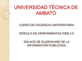 UNIVERSIDAD TÉCNICA DE
       AMBATO

 CURSO DE DOCENCIA UNIVERSITARIA

 MÓDULO DE HERRAMIENTAS WEB 2.0

   ENLACE DE SLIDESHARE DE LA
     INFORMACIÓN PUBLICADA
 
