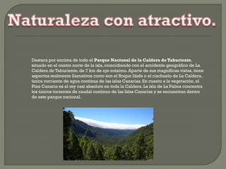Destaca por encima de todo el Parque Nacional de la Caldera de Taburiente,
situado en el centro norte de la isla, coincidiendo con el accidente geográfico de La
Caldera de Taburiente,de 7 km de eje máximo. Aparte de sus magníficas vistas, tiene
aspectos realmente llamativos como son el Roque Idafe o el riachuelo de La Caldera,
única corriente de agua continua de las islas Canarias. En cuanto a la vegetación, el
Pino Canario es el rey casi absoluto en toda la Caldera. La isla de La Palma concentra
los únicos torrentes de caudal continuo de las Islas Canarias y se encuentran dentro
de este parque nacional.
 