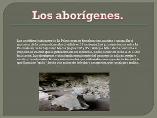Los primitivos habitantes de La Palma eran los benahoaritas,auaritas o awara.En el
momento de la conquista, estaba dividida en 12 cantones.Los primeros textos sobre La
Palma datan de la Baja Edad Media (siglos XIV y XV). Aunque faltan datos concretos al
respecto, se calcula que la población en ese momento, podía oscilar en torno a los 4.000
habitantes.Los aborígenes vivían fundamentalmente del pastoreo de cabras,ovejas y
cerdos y recolectaban frutos y raíces con los que elaboraban una especie de harina a la
que llamaban "gofio", hecha con raíces de helecho y amagantes, que tostaban y molían.
 