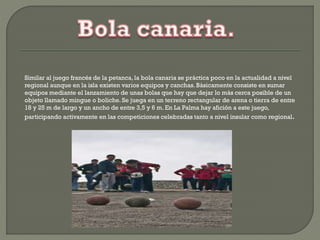 Similar al juego francés de la petanca, la bola canaria se práctica poco en la actualidad a nivel
regional aunque en la isla existen varios equipos y canchas. Básicamente consiste en sumar
equipos mediante el lanzamiento de unas bolas que hay que dejar lo más cerca posible de un
objeto llamado mingue o boliche. Se juega en un terreno rectangular de arena o tierra de entre
18 y 25 m de largo y un ancho de entre 3,5 y 6 m. En La Palma hay afición a este juego,
participando activamente en las competiciones celebradas tanto a nivel insular como regional.
 