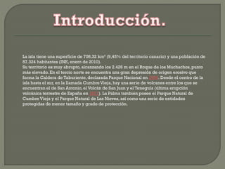 La isla tiene una superficie de 708,32 km² (9,45% del territorio canario) y una población de
87.324 habitantes (INE, enero de 2010).
Su territorio es muy abrupto, alcanzando los 2.426 m en el Roque de los Muchachos,punto
más elevado. En el tercio norte se encuentra una gran depresión de origen erosivo que
forma la Caldera de Taburiente,declarada Parque Nacional en 1954. Desde el centro de la
isla hasta el sur, en la llamada Cumbre Vieja, hay una serie de volcanes entre los que se
encuentran el de San Antonio, el Volcán de San Juan y el Teneguía (última erupción
volcánica terrestre de España en 1971). La Palma también posee el Parque Natural de
Cumbre Vieja y el Parque Natural de Las Nieves, así como una serie de entidades
protegidas de menor tamaño y grado de protección.
 