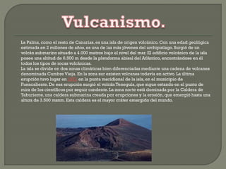 La Palma, como el resto de Canarias, es una isla de origen volcánico. Con una edad geológica
estimada en 2 millones de años, es una de las más jóvenes del archipiélago. Surgió de un
volcán submarino situado a 4.000 metros bajo el nivel del mar. El edificio volcánico de la isla
posee una altitud de 6.500 m desde la plataforma abisal del Atlántico, encontrándose en él
todos los tipos de rocas volcánicas.
La isla se divide en dos zonas climáticas bien diferenciadas mediante una cadena de volcanes
denominada Cumbre Vieja. En la zona sur existen volcanes todavía en activo. La última
erupción tuvo lugar en 1971 en la punta meridional de la isla, en el municipio de
Fuencaliente.De esa erupción surgió el volcán Teneguía, que sigue estando en el punto de
mira de los científicos por seguir candente. La zona norte está dominada por la Caldera de
Taburiente,una caldera submarina creada por erupciones y la erosión, que emergió hasta una
altura de 3.500 msnm. Esta caldera es el mayor cráter emergido del mundo.
 