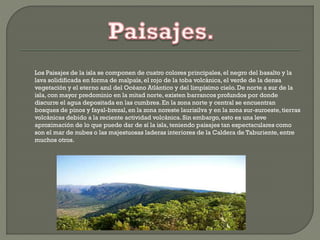 Los Paisajes de la isla se componen de cuatro colores principales, el negro del basalto y la
lava solidificada en forma de malpaís, el rojo de la toba volcánica, el verde de la densa
vegetación y el eterno azul del Océano Atlántico y del limpísimo cielo. De norte a sur de la
isla, con mayor predominio en la mitad norte, existen barrancos profundos por donde
discurre el agua depositada en las cumbres.En la zona norte y central se encuentran
bosques de pinos y fayal-brezal,en la zona noreste laurisilva y en la zona sur-suroeste,tierras
volcánicas debido a la reciente actividad volcánica. Sin embargo, esto es una leve
aproximación de lo que puede dar de sí la isla, teniendo paisajes tan espectaculares como
son el mar de nubes o las majestuosas laderas interiores de la Caldera de Taburiente,entre
muchos otros.
 