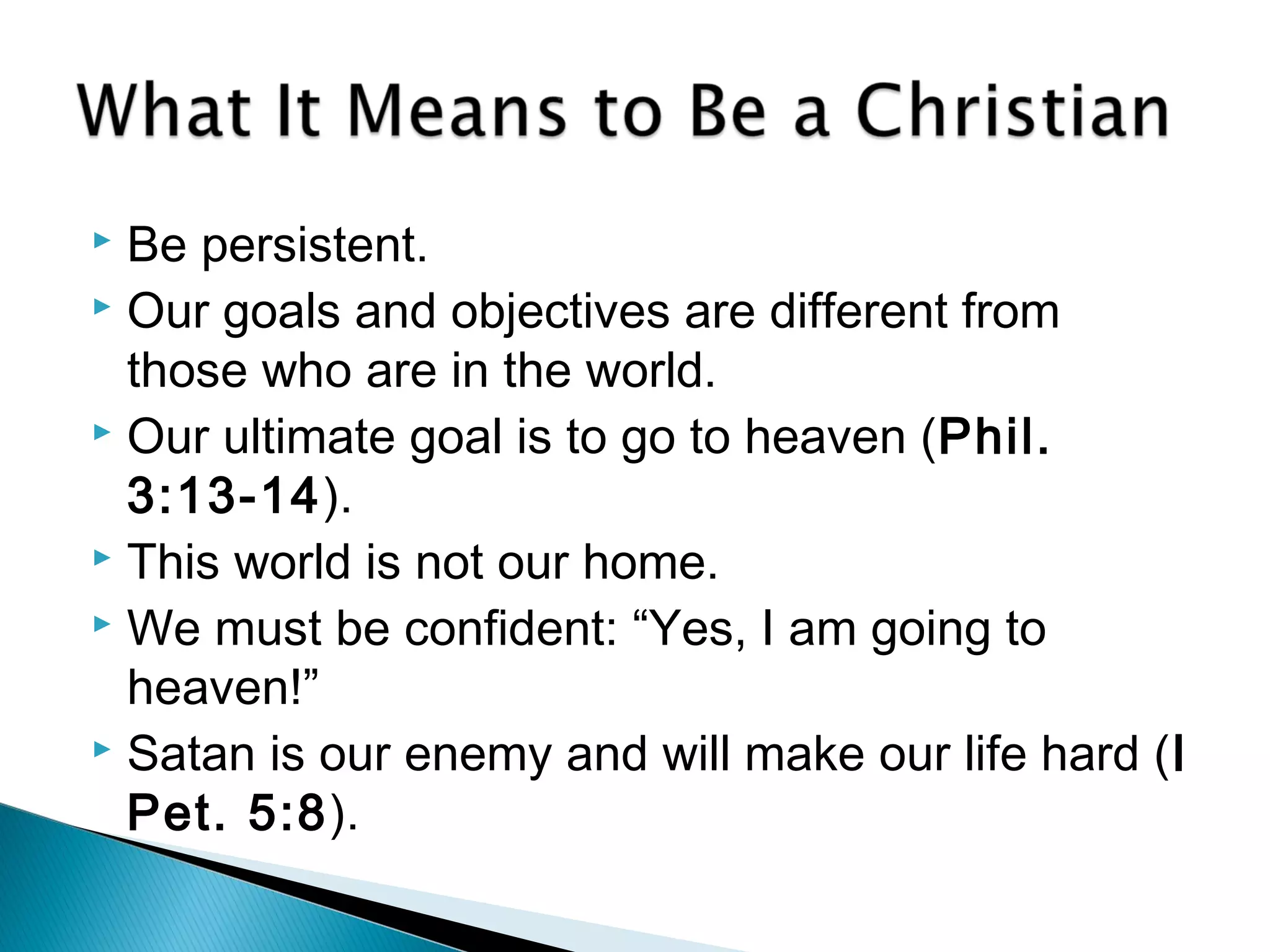 Be persistent.
 Our goals and objectives are different from
those who are in the world.
 Our ultimate goal is to go to heaven (Phil.
3:13-14).
 This world is not our home.
 We must be confident: “Yes, I am going to
heaven!”
 Satan is our enemy and will make our life hard (I
Pet. 5:8).
 