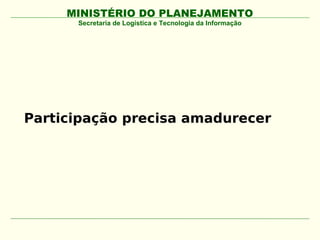MINISTÉRIO DO PLANEJAMENTO
      Secretaria de Logística e Tecnologia da Informação




Participação precisa amadurecer
 
