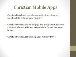 Christian Mobile Apps
• Christian Mobile Apps can be customized and designed
  specifically to enhance your ministry.

• Christian Mobile Apps help equip, and engage both believers
  and non-believers alike and to spread the Gospel like never
  before.

• Christian Mobile Apps will help your ministry thrive. Christian
  Mobile Apps
  Christian Mobile Apps
 