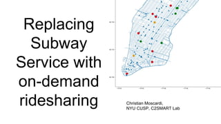 Replacing
Subway
Service with
on-demand
ridesharing Christian Moscardi,
NYU CUSP, C2SMART Lab
 