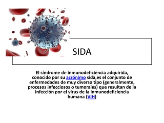 SIDA 
El síndrome de inmunodeficiencia adquirida, 
conocido por su acrónimo sida,es el conjunto de 
enfermedades de muy diverso tipo (generalmente, 
procesos infecciosos o tumorales) que resultan de la 
infección por el virus de la inmunodeficiencia 
humana (VIH) 
 