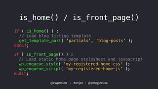 @cwpnolen @emagineusa#wcjax
is_home() / is_front_page()
if ( is_home() ) :  
// Load blog listing template
get_template_part( 'partials', 'blog-posts' );  
endif;
if ( is_front_page() ) :  
// Load static home page stylesheet and javascript 
wp_enqueue_style( 'my-registered—home-css' );
wp_enqueue_script( 'my-registered—home-js' );  
endif;
 