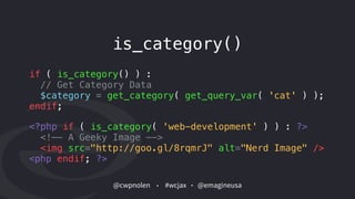@cwpnolen @emagineusa#wcjax
is_category()
if ( is_category() ) :  
// Get Category Data
$category = get_category( get_query_var( 'cat' ) );  
endif;
<?php if ( is_category( 'web-development' ) ) : ?> 
<!—- A Geeky Image —->
<img src="http://goo.gl/8rqmrJ" alt="Nerd Image" />  
<php endif; ?>
 