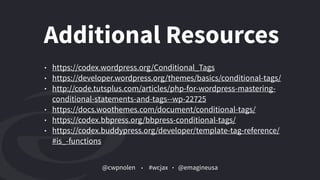 @cwpnolen @emagineusa#wcjax
Additional Resources
• https://codex.wordpress.org/Conditional_Tags
• https://developer.wordpress.org/themes/basics/conditional-tags/
• http://code.tutsplus.com/articles/php-for-wordpress-mastering-
conditional-statements-and-tags--wp-22725
• https://docs.woothemes.com/document/conditional-tags/
• https://codex.bbpress.org/bbpress-conditional-tags/
• https://codex.buddypress.org/developer/template-tag-reference/
#is_-functions
 