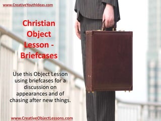 Christian
Object
Lesson -
Briefcases
Use this Object Lesson
using briefcases for a
discussion on
appearances and of
chasing after new things.
www.CreativeYouthIdeas.com
www.CreativeObjectLessons.com
 