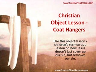 Christian
Object Lesson -
Coat Hangers
Use this object lesson /
children’s sermon as a
lesson on how Jesus
doesn’t just cover up
our sin, but removes
our sin.
www.CreativeYouthIdeas.com
www.CreativeObjectLessons.com
 
